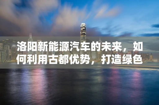 洛阳新能源汽车的未来，如何利用古都优势，打造绿色出行新篇章？
