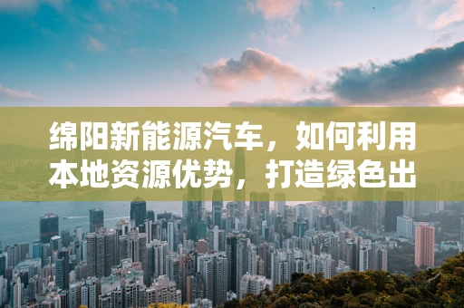 绵阳新能源汽车，如何利用本地资源优势，打造绿色出行新篇章？