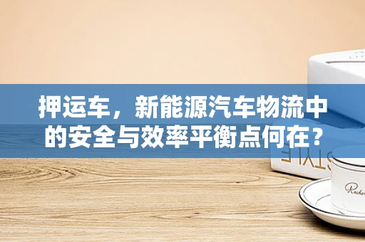 押运车，新能源汽车物流中的安全与效率平衡点何在？
