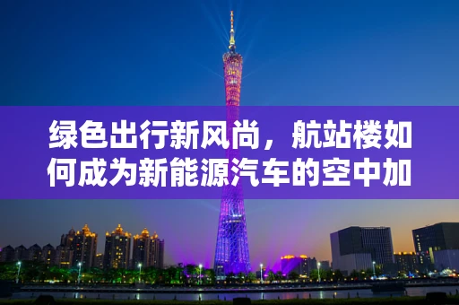 绿色出行新风尚，航站楼如何成为新能源汽车的空中加油站？