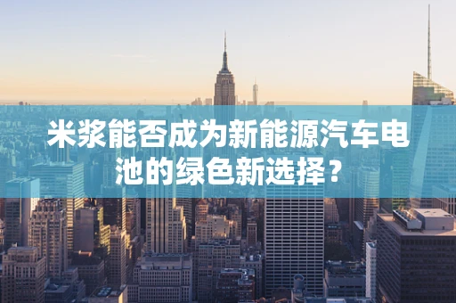 米浆能否成为新能源汽车电池的绿色新选择？