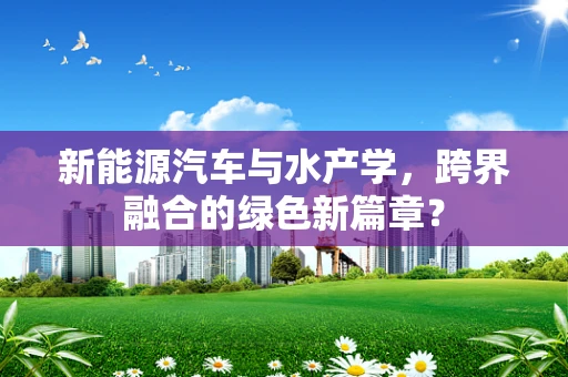 新能源汽车与水产学，跨界融合的绿色新篇章？