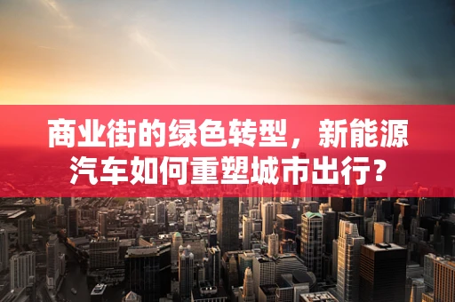 商业街的绿色转型，新能源汽车如何重塑城市出行？
