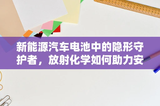 新能源汽车电池中的隐形守护者，放射化学如何助力安全？