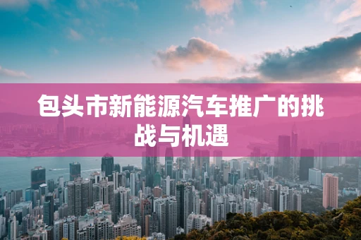 包头市新能源汽车推广的挑战与机遇