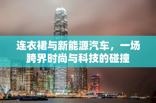 连衣裙与新能源汽车，一场跨界时尚与科技的碰撞