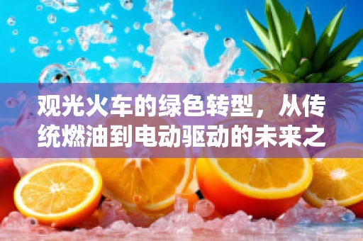 观光火车的绿色转型，从传统燃油到电动驱动的未来之路