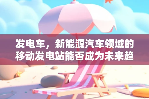 发电车，新能源汽车领域的移动发电站能否成为未来趋势？