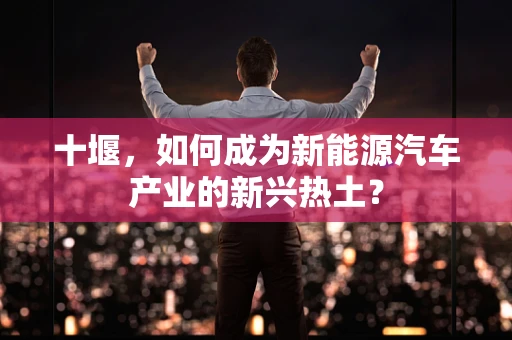 十堰，如何成为新能源汽车产业的新兴热土？