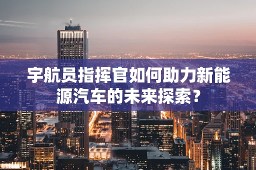 宇航员指挥官如何助力新能源汽车的未来探索？