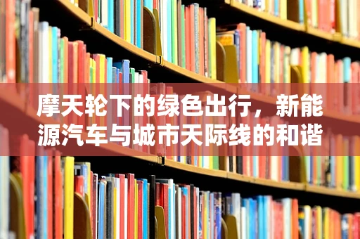 摩天轮下的绿色出行，新能源汽车与城市天际线的和谐共舞