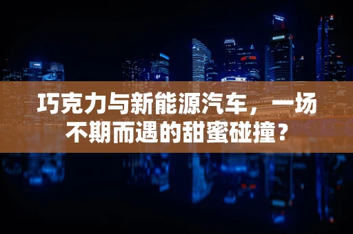 巧克力与新能源汽车，一场不期而遇的甜蜜碰撞？