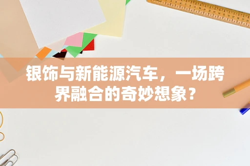 银饰与新能源汽车，一场跨界融合的奇妙想象？