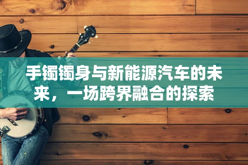 手镯镯身与新能源汽车的未来，一场跨界融合的探索