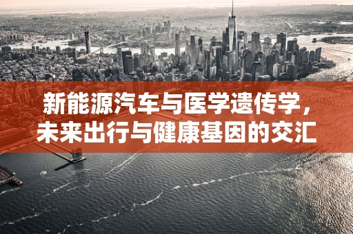 新能源汽车与医学遗传学，未来出行与健康基因的交汇点