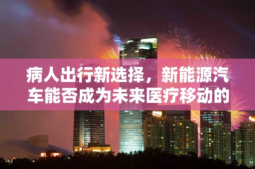 病人出行新选择，新能源汽车能否成为未来医疗移动的绿色解决方案？