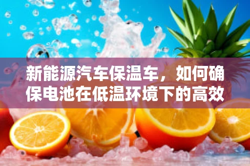 新能源汽车保温车，如何确保电池在低温环境下的高效运行？