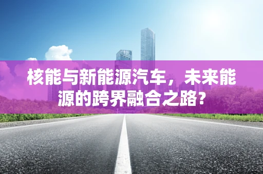 核能与新能源汽车，未来能源的跨界融合之路？