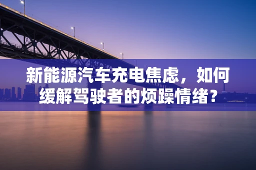 新能源汽车充电焦虑，如何缓解驾驶者的烦躁情绪？