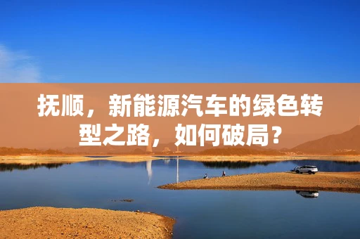 抚顺，新能源汽车的绿色转型之路，如何破局？