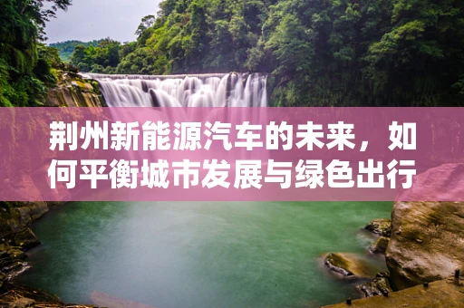 荆州新能源汽车的未来，如何平衡城市发展与绿色出行？