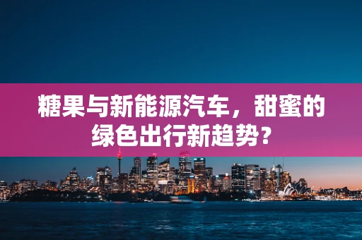 糖果与新能源汽车，甜蜜的绿色出行新趋势？