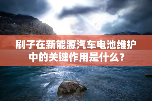刷子在新能源汽车电池维护中的关键作用是什么？