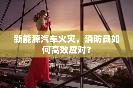 新能源汽车火灾，消防员如何高效应对？