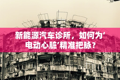 新能源汽车诊所，如何为‘电动心脏’精准把脉？