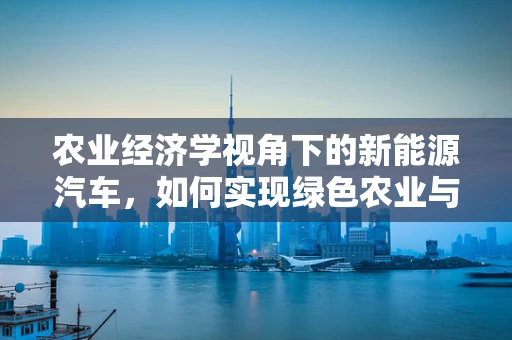 农业经济学视角下的新能源汽车，如何实现绿色农业与电动出行的双赢？