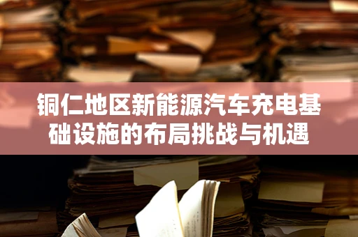 铜仁地区新能源汽车充电基础设施的布局挑战与机遇