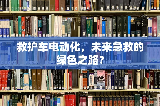 救护车电动化，未来急救的绿色之路？
