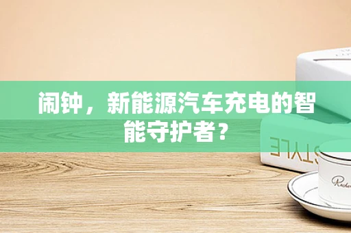 闹钟，新能源汽车充电的智能守护者？
