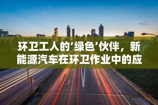 环卫工人的‘绿色’伙伴，新能源汽车在环卫作业中的应用与挑战