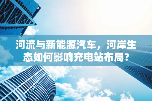 河流与新能源汽车，河岸生态如何影响充电站布局？