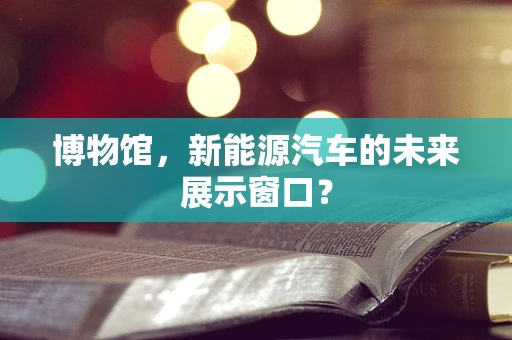 博物馆，新能源汽车的未来展示窗口？