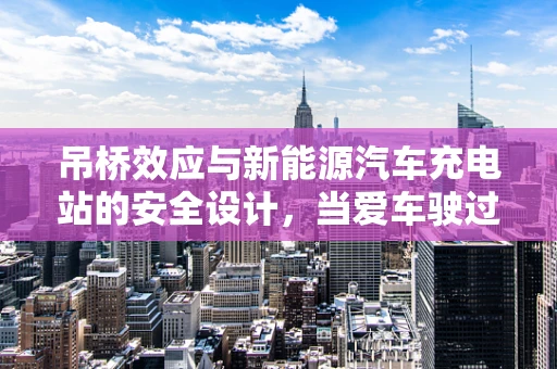 吊桥效应与新能源汽车充电站的安全设计，当爱车驶过，是否真的心惊胆战？