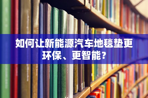 如何让新能源汽车地毯垫更环保、更智能？