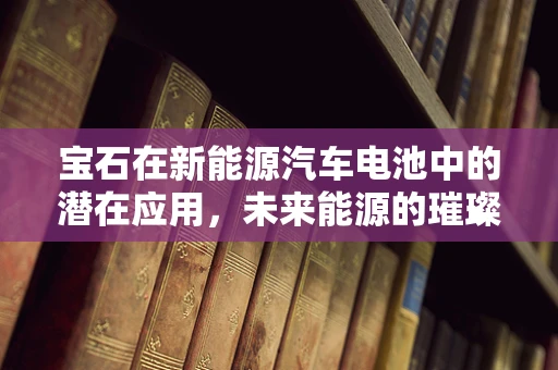 宝石在新能源汽车电池中的潜在应用，未来能源的璀璨之选？