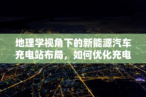 地理学视角下的新能源汽车充电站布局，如何优化充电设施的地理分布？