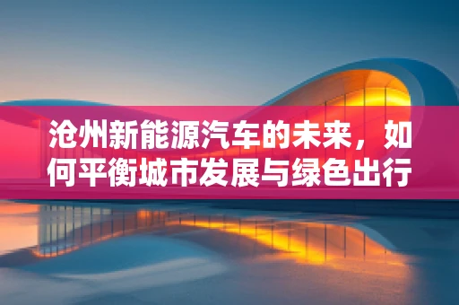 沧州新能源汽车的未来，如何平衡城市发展与绿色出行？