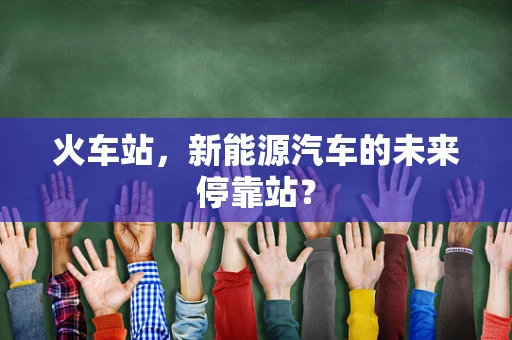 火车站，新能源汽车的未来停靠站？