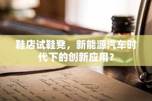 鞋店试鞋凳，新能源汽车时代下的创新应用？