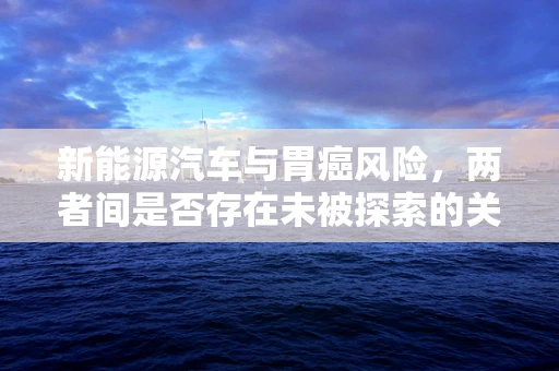 新能源汽车与胃癌风险，两者间是否存在未被探索的关联？