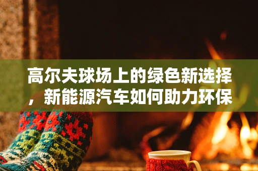 高尔夫球场上的绿色新选择，新能源汽车如何助力环保高尔夫之旅？