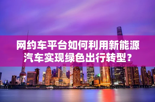 网约车平台如何利用新能源汽车实现绿色出行转型？