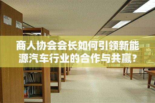 商人协会会长如何引领新能源汽车行业的合作与共赢？