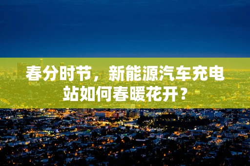春分时节，新能源汽车充电站如何春暖花开？