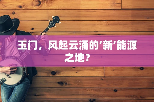 玉门，风起云涌的‘新’能源之地？