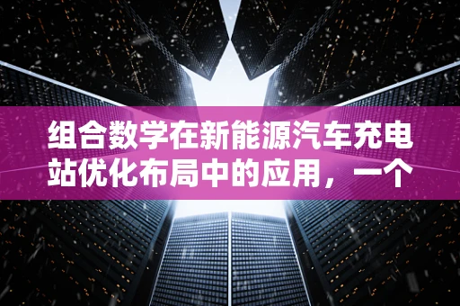 组合数学在新能源汽车充电站优化布局中的应用，一个亟待解答的难题？